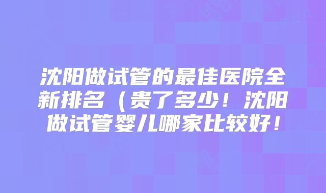 沈阳做试管的最佳医院全新排名（贵了多少！沈阳做试管婴儿哪家比较好！