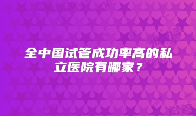 全中国试管成功率高的私立医院有哪家?