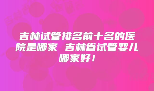 吉林试管排名前十名的医院是哪家 吉林省试管婴儿哪家好！