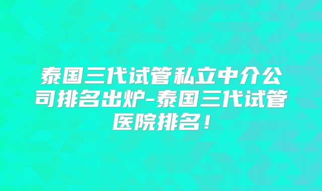 泰国三代试管私立中介公司排名出炉-泰国三代试管医院排名!