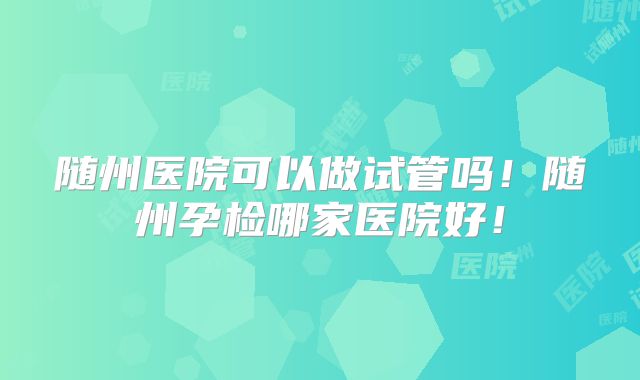 随州医院可以做试管吗！随州孕检哪家医院好！