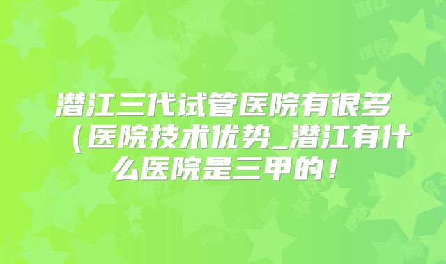 潜江三代试管医院有很多（医院技术优势_潜江有什么医院是三甲的！