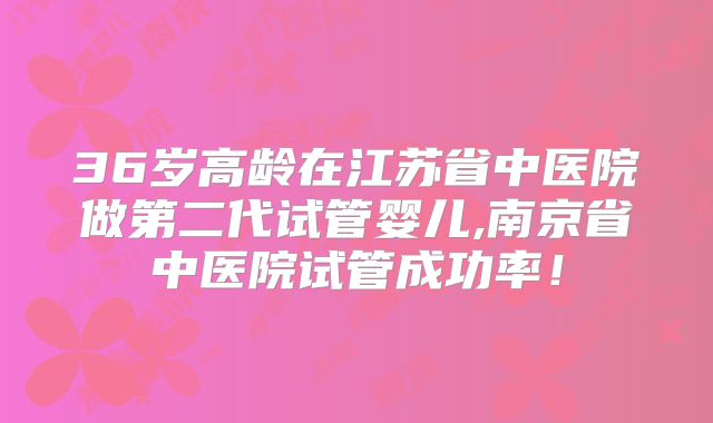 36岁高龄在江苏省中医院做第二代试管婴儿,南京省中医院试管成功率！