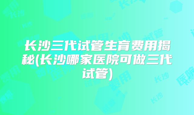 长沙三代试管生育费用揭秘(长沙哪家医院可做三代试管)