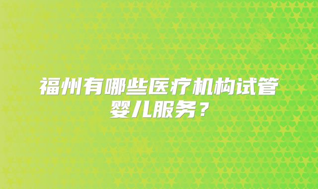 福州有哪些医疗机构试管婴儿服务？