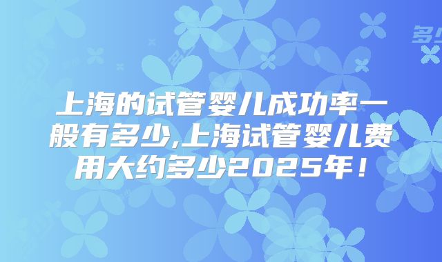 上海的试管婴儿成功率一般有多少,上海试管婴儿费用大约多少2025年！