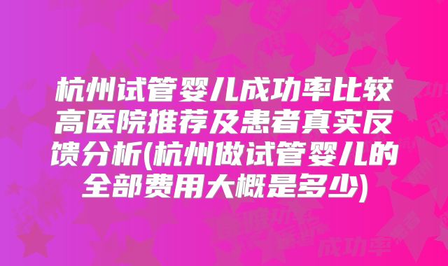 杭州试管婴儿成功率比较高医院推荐及患者真实反馈分析(杭州做试管婴儿的全部费用大概是多少)
