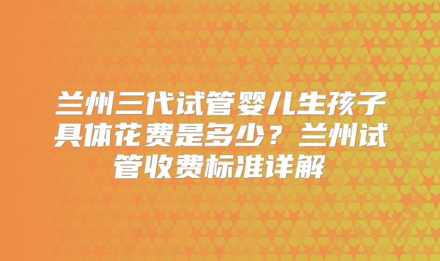 兰州三代试管婴儿生孩子具体花费是多少?兰州试管收费标准详解