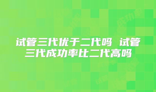 试管三代优于二代吗 试管三代成功率比二代高吗