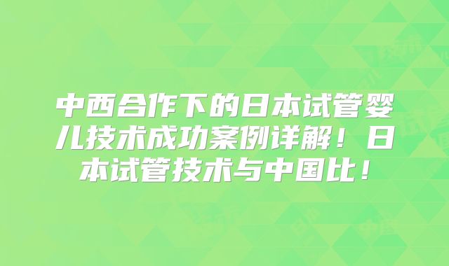 中西合作下的日本试管婴儿技术成功案例详解！日本试管技术与中国比！