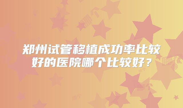 郑州试管移植成功率比较好的医院哪个比较好?