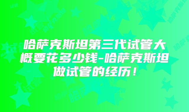 哈萨克斯坦第三代试管大概要花多少钱-哈萨克斯坦做试管的经历!