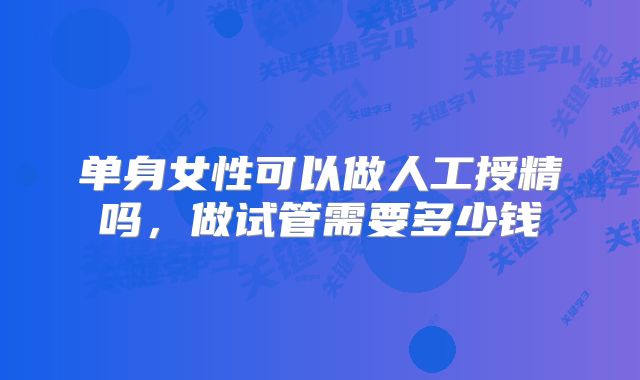 单身女性可以做人工授精吗，做试管需要多少钱