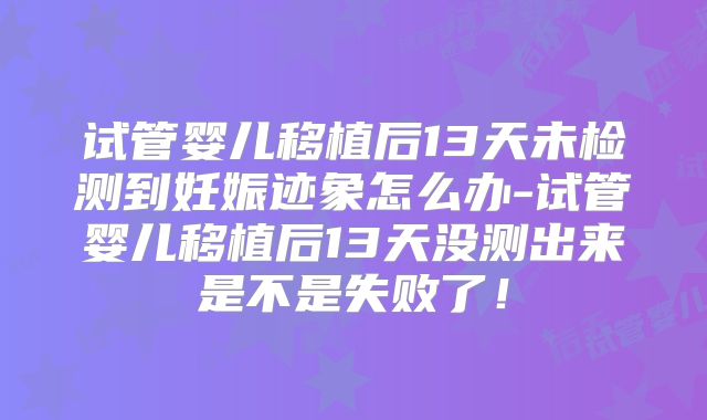 试管婴儿移植后13天未检测到妊娠迹象怎么办-试管婴儿移植后13天没测出来是不是失败了！