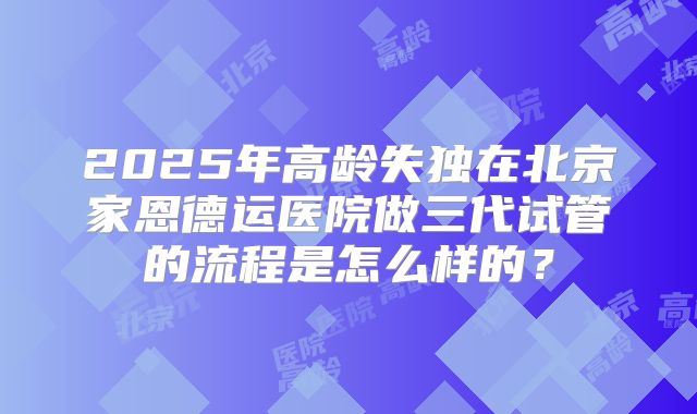 2025年高龄失独在北京家恩德运医院做三代试管的流程是怎么样的?