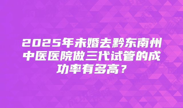 2025年未婚去黔东南州中医医院做三代试管的成功率有多高?