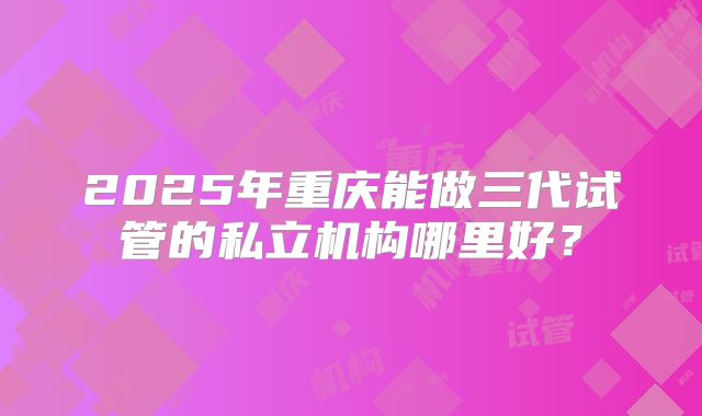 2025年重庆能做三代试管的私立机构哪里好?