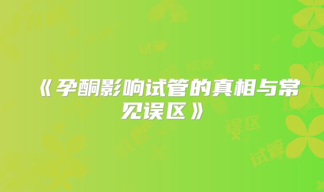 《孕酮影响试管的真相与常见误区》