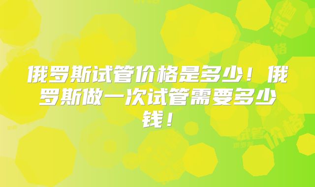 俄罗斯试管价格是多少！俄罗斯做一次试管需要多少钱！