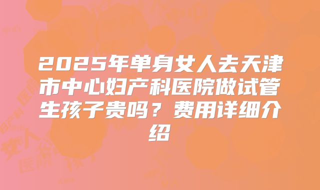 2025年单身女人去天津市中心妇产科医院做试管生孩子贵吗?费用详细介绍