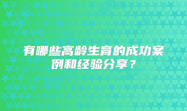 有哪些高龄生育的成功案例和经验分享?
