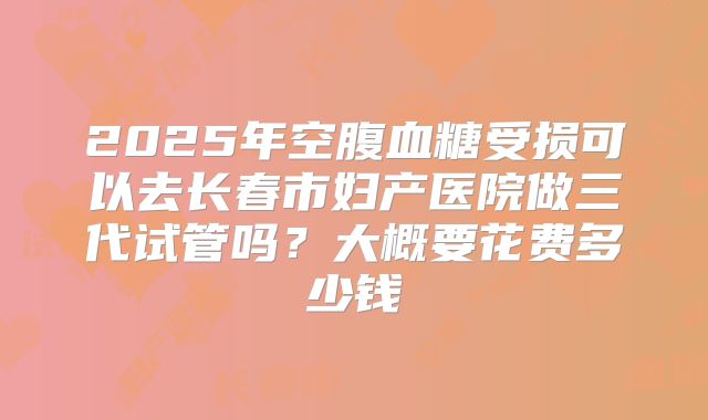2025年空腹血糖受损可以去长春市妇产医院做三代试管吗?大概要花费多少钱