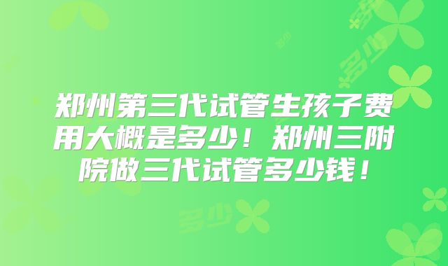 郑州第三代试管生孩子费用大概是多少！郑州三附院做三代试管多少钱！