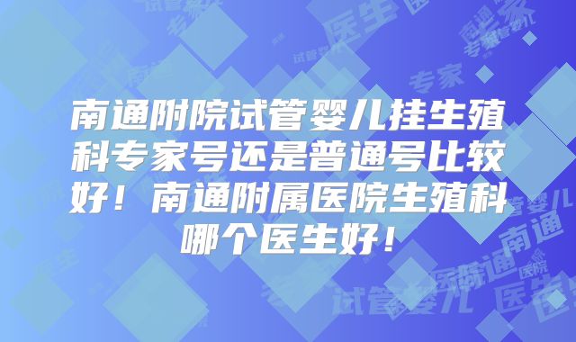 南通附院试管婴儿挂生殖科专家号还是普通号比较好！南通附属医院生殖科哪个医生好！