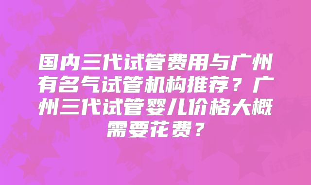 国内三代试管费用与广州有名气试管机构推荐？广州三代试管婴儿价格大概需要花费？