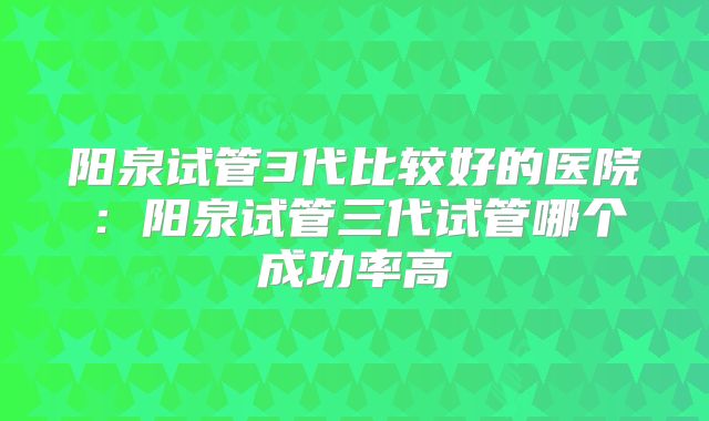 阳泉试管3代比较好的医院：阳泉试管三代试管哪个成功率高