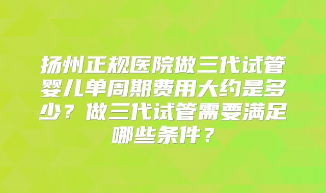 扬州正规医院做三代试管婴儿单周期费用大约是多少?做三代试管需要满足哪些条件?