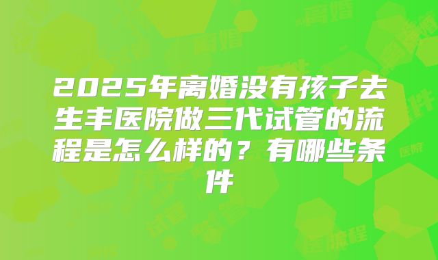 2025年离婚没有孩子去生丰医院做三代试管的流程是怎么样的？有哪些条件