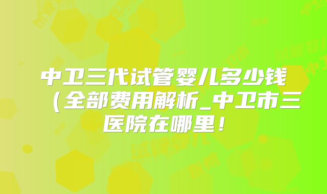 中卫三代试管婴儿多少钱(全部费用解析_中卫市三医院在哪里!