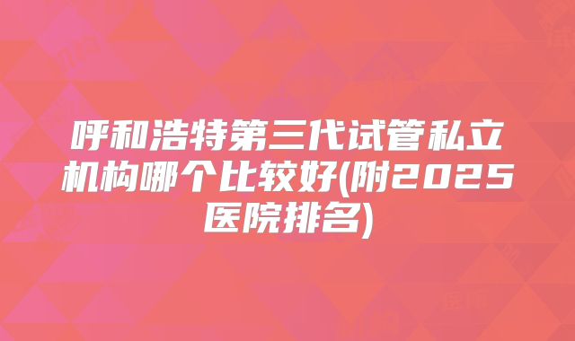 呼和浩特第三代试管私立机构哪个比较好(附2025医院排名)