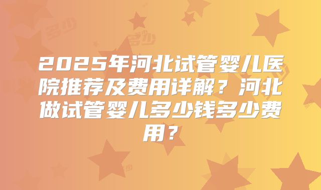2025年河北试管婴儿医院推荐及费用详解？河北做试管婴儿多少钱多少费用？