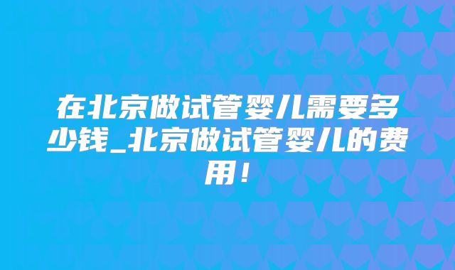 在北京做试管婴儿需要多少钱_北京做试管婴儿的费用！