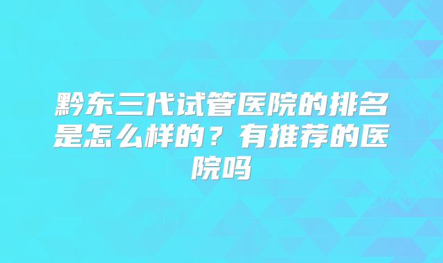 黔东三代试管医院的排名是怎么样的?有推荐的医院吗