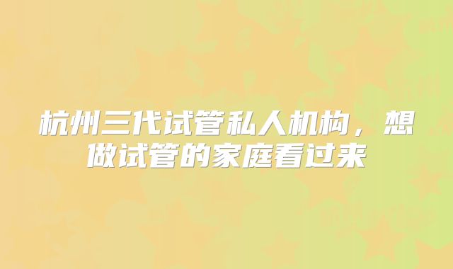 杭州三代试管私人机构，想做试管的家庭看过来
