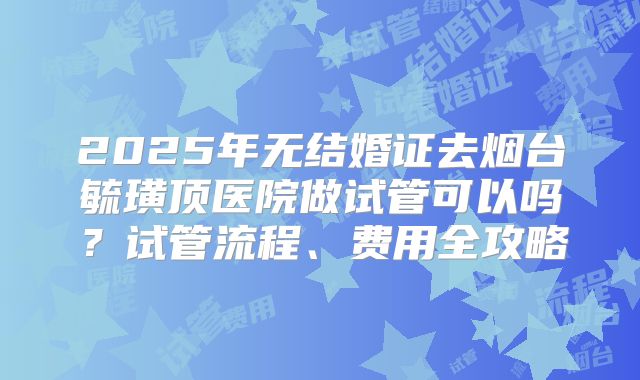 2025年无结婚证去烟台毓璜顶医院做试管可以吗？试管流程、费用全攻略