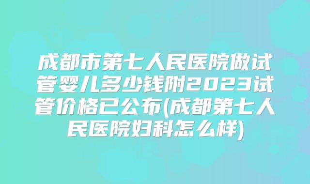 成都市第七人民医院做试管婴儿多少钱附2023试管价格已公布(成都第七人民医院妇科怎么样)