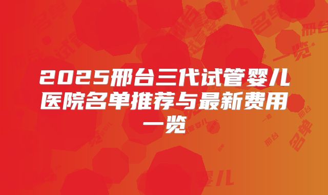 2025邢台三代试管婴儿医院名单推荐与最新费用一览
