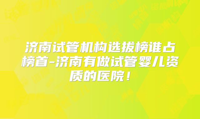 济南试管机构选拔榜谁占榜首-济南有做试管婴儿资质的医院！