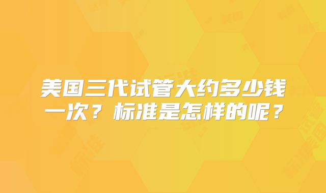美国三代试管大约多少钱一次？标准是怎样的呢？