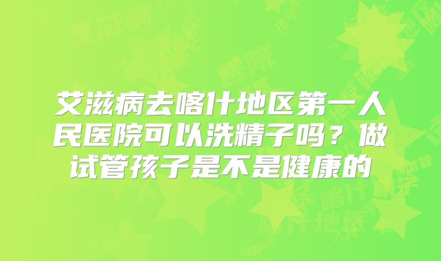艾滋病去喀什地区第一人民医院可以洗精子吗?做试管孩子是不是健康的