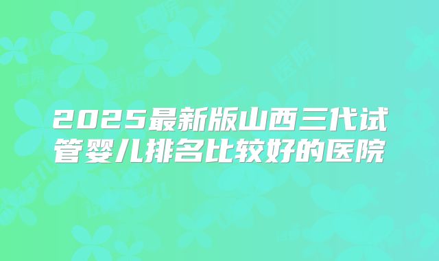 2025最新版山西三代试管婴儿排名比较好的医院