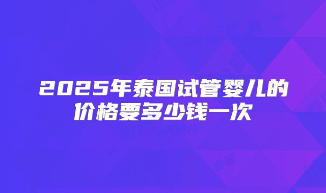 2025年泰国试管婴儿的价格要多少钱一次
