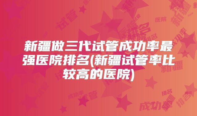新疆做三代试管成功率最强医院排名(新疆试管率比较高的医院)