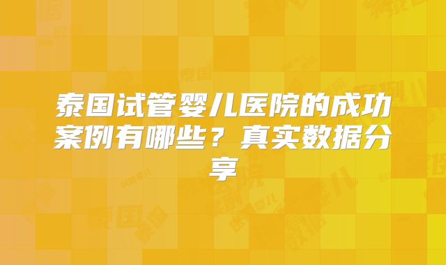 泰国试管婴儿医院的成功案例有哪些？真实数据分享