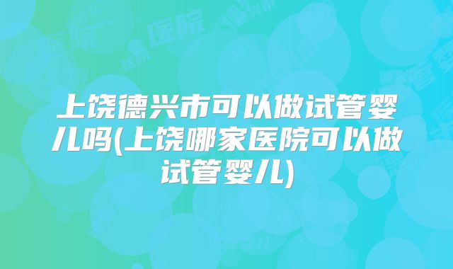 上饶德兴市可以做试管婴儿吗(上饶哪家医院可以做试管婴儿)