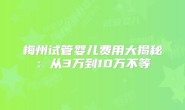 梅州试管婴儿费用大揭秘:从3万到10万不等